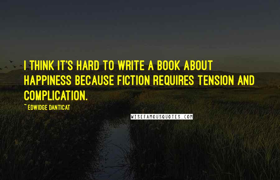 Edwidge Danticat Quotes: I think it's hard to write a book about happiness because fiction requires tension and complication.