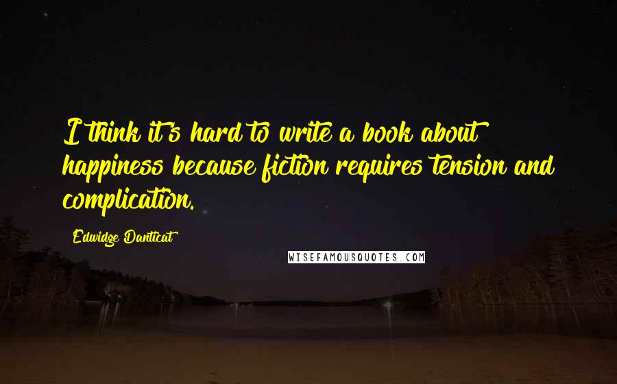 Edwidge Danticat Quotes: I think it's hard to write a book about happiness because fiction requires tension and complication.