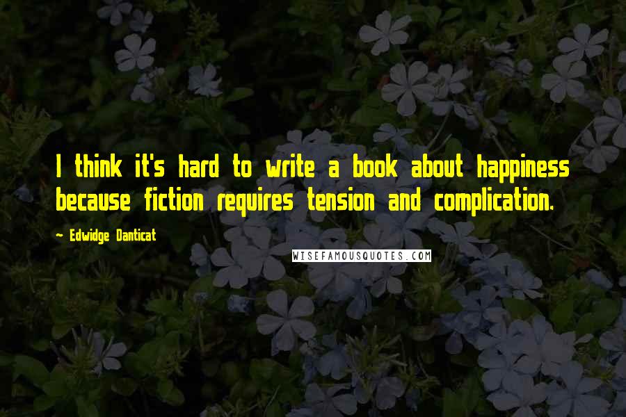 Edwidge Danticat Quotes: I think it's hard to write a book about happiness because fiction requires tension and complication.
