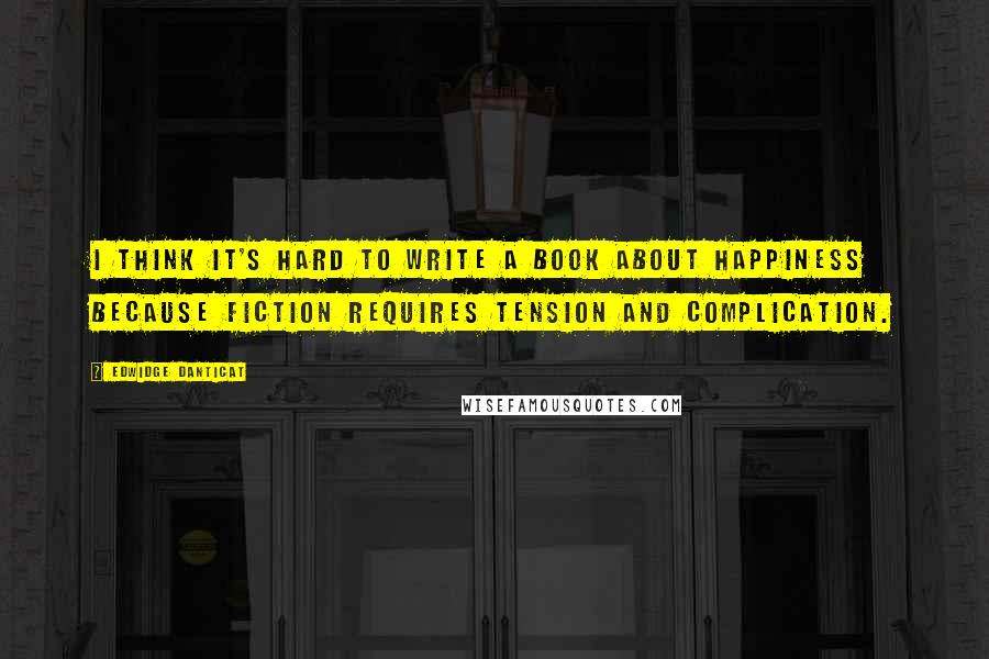 Edwidge Danticat Quotes: I think it's hard to write a book about happiness because fiction requires tension and complication.