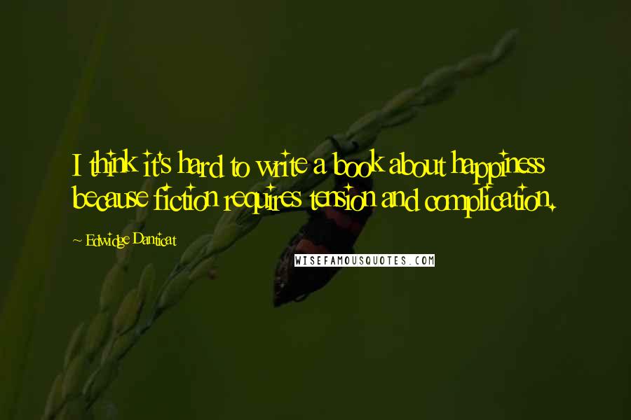 Edwidge Danticat Quotes: I think it's hard to write a book about happiness because fiction requires tension and complication.