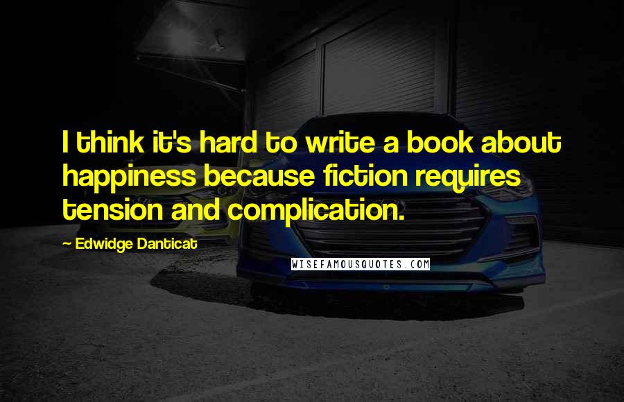 Edwidge Danticat Quotes: I think it's hard to write a book about happiness because fiction requires tension and complication.