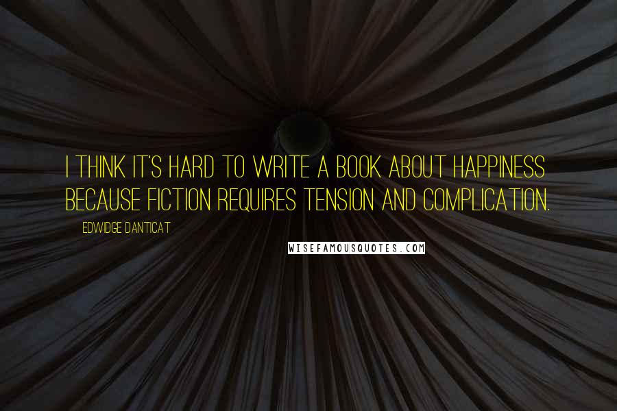 Edwidge Danticat Quotes: I think it's hard to write a book about happiness because fiction requires tension and complication.