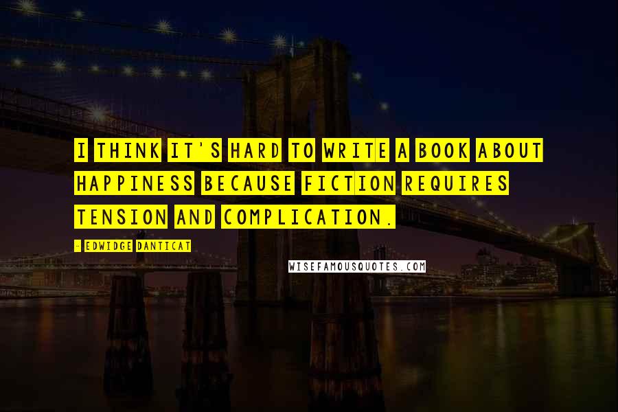 Edwidge Danticat Quotes: I think it's hard to write a book about happiness because fiction requires tension and complication.