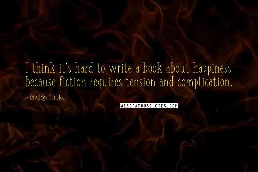 Edwidge Danticat Quotes: I think it's hard to write a book about happiness because fiction requires tension and complication.