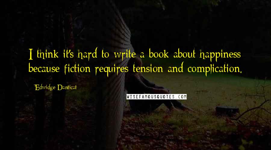 Edwidge Danticat Quotes: I think it's hard to write a book about happiness because fiction requires tension and complication.