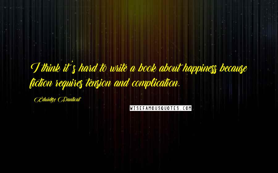 Edwidge Danticat Quotes: I think it's hard to write a book about happiness because fiction requires tension and complication.