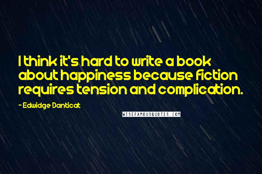 Edwidge Danticat Quotes: I think it's hard to write a book about happiness because fiction requires tension and complication.