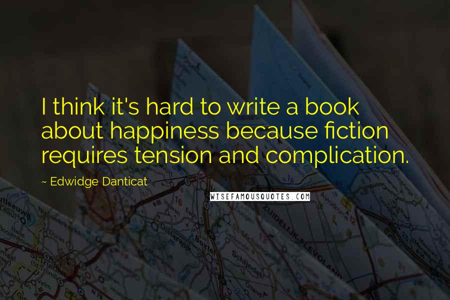 Edwidge Danticat Quotes: I think it's hard to write a book about happiness because fiction requires tension and complication.