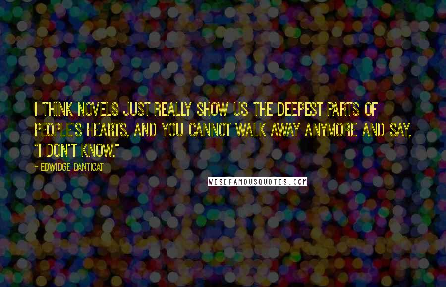 Edwidge Danticat Quotes: I think novels just really show us the deepest parts of people's hearts, and you cannot walk away anymore and say, "I don't know."