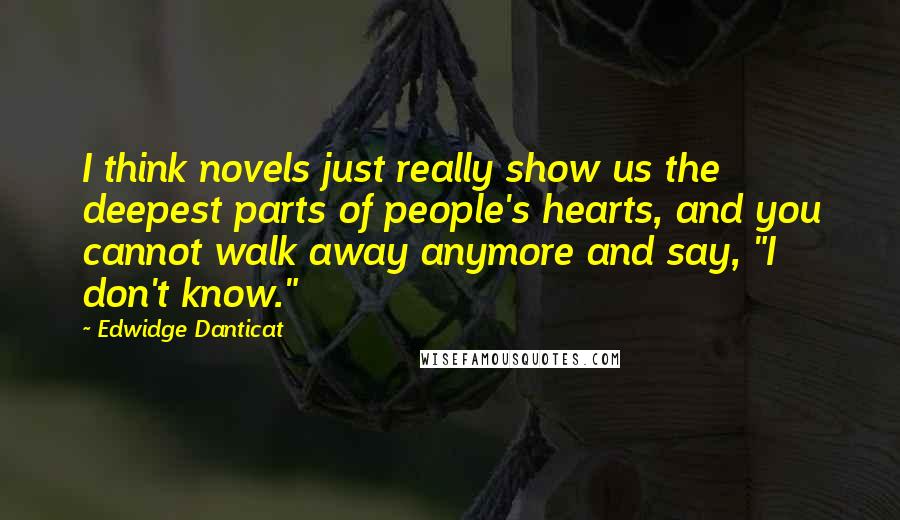 Edwidge Danticat Quotes: I think novels just really show us the deepest parts of people's hearts, and you cannot walk away anymore and say, "I don't know."