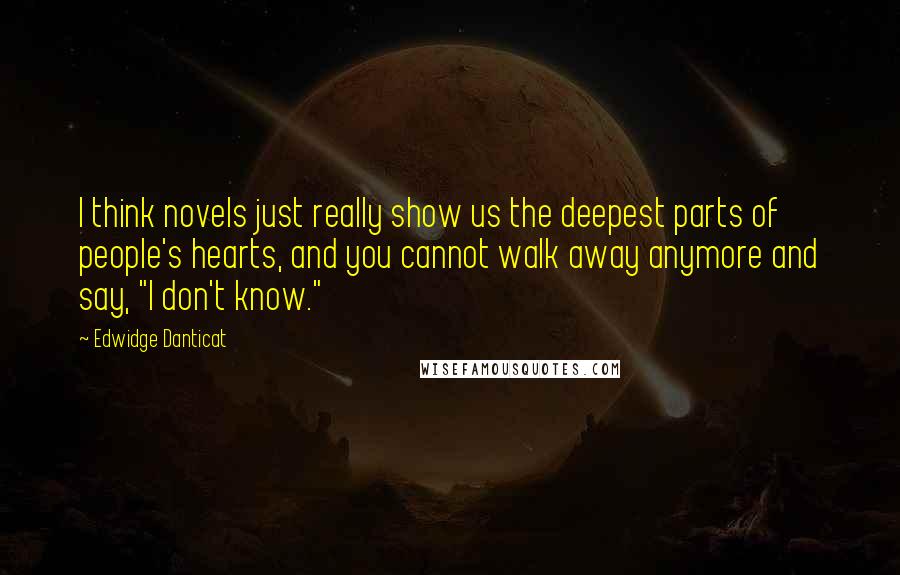 Edwidge Danticat Quotes: I think novels just really show us the deepest parts of people's hearts, and you cannot walk away anymore and say, "I don't know."