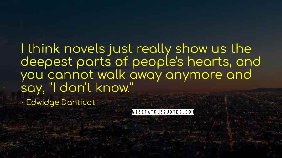 Edwidge Danticat Quotes: I think novels just really show us the deepest parts of people's hearts, and you cannot walk away anymore and say, "I don't know."