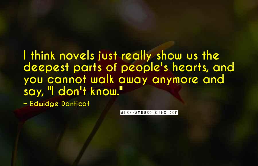 Edwidge Danticat Quotes: I think novels just really show us the deepest parts of people's hearts, and you cannot walk away anymore and say, "I don't know."