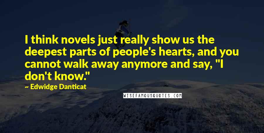 Edwidge Danticat Quotes: I think novels just really show us the deepest parts of people's hearts, and you cannot walk away anymore and say, "I don't know."