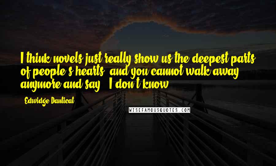 Edwidge Danticat Quotes: I think novels just really show us the deepest parts of people's hearts, and you cannot walk away anymore and say, "I don't know."