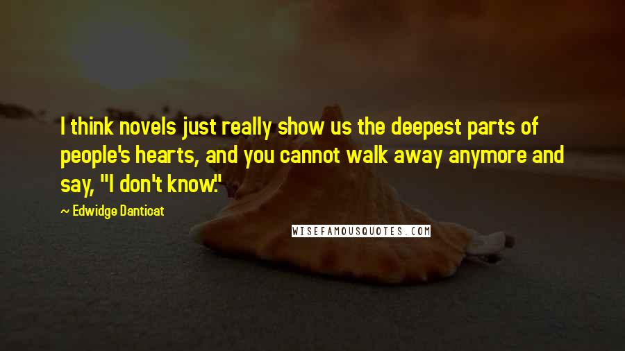 Edwidge Danticat Quotes: I think novels just really show us the deepest parts of people's hearts, and you cannot walk away anymore and say, "I don't know."