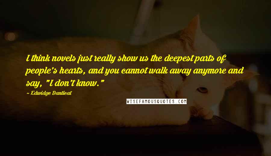 Edwidge Danticat Quotes: I think novels just really show us the deepest parts of people's hearts, and you cannot walk away anymore and say, "I don't know."