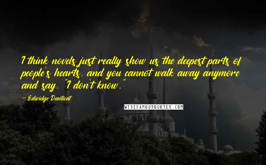 Edwidge Danticat Quotes: I think novels just really show us the deepest parts of people's hearts, and you cannot walk away anymore and say, "I don't know."