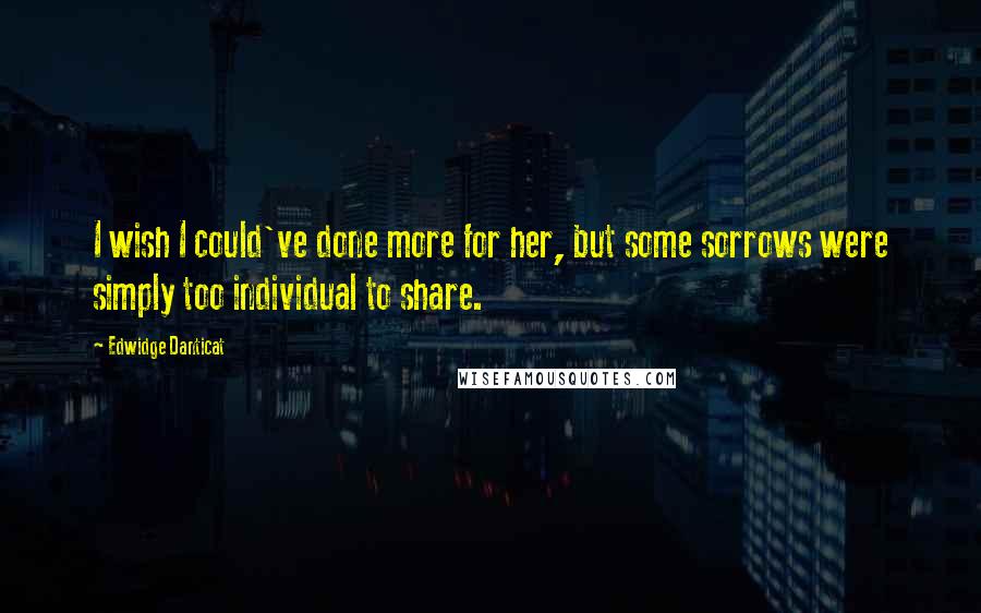 Edwidge Danticat Quotes: I wish I could've done more for her, but some sorrows were simply too individual to share.