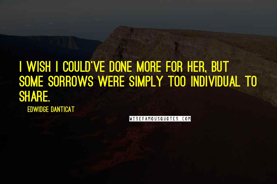 Edwidge Danticat Quotes: I wish I could've done more for her, but some sorrows were simply too individual to share.