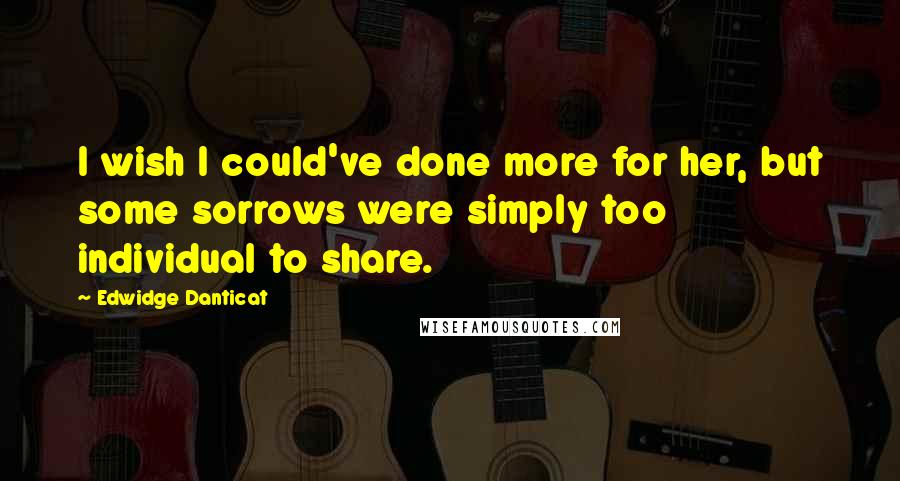 Edwidge Danticat Quotes: I wish I could've done more for her, but some sorrows were simply too individual to share.