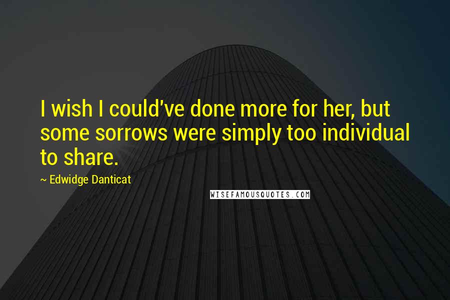 Edwidge Danticat Quotes: I wish I could've done more for her, but some sorrows were simply too individual to share.