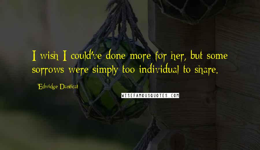 Edwidge Danticat Quotes: I wish I could've done more for her, but some sorrows were simply too individual to share.