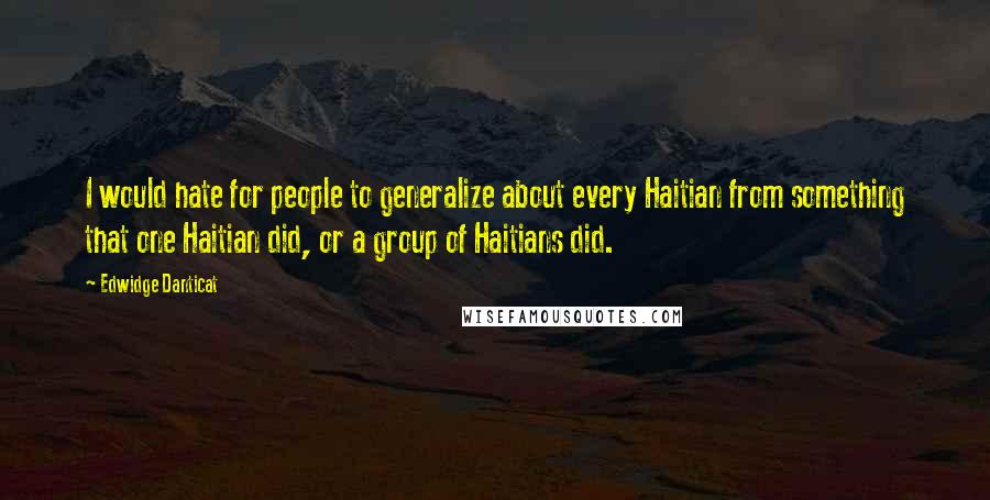 Edwidge Danticat Quotes: I would hate for people to generalize about every Haitian from something that one Haitian did, or a group of Haitians did.