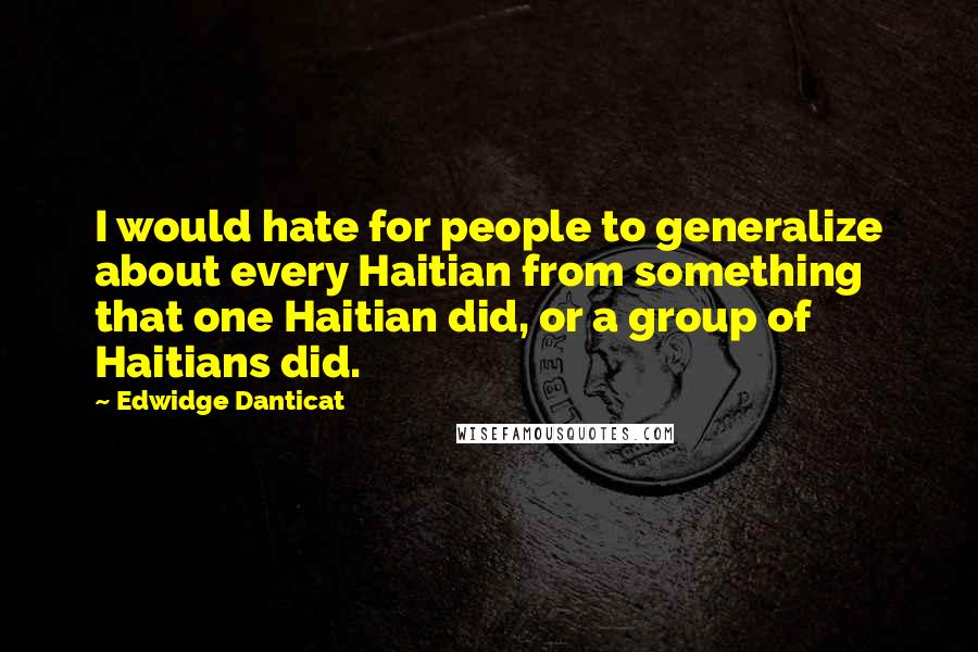 Edwidge Danticat Quotes: I would hate for people to generalize about every Haitian from something that one Haitian did, or a group of Haitians did.