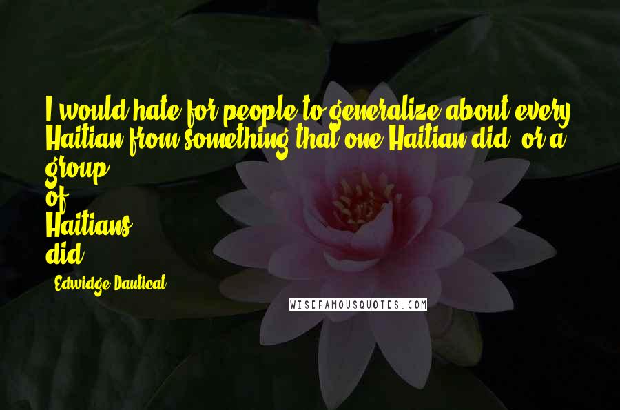 Edwidge Danticat Quotes: I would hate for people to generalize about every Haitian from something that one Haitian did, or a group of Haitians did.