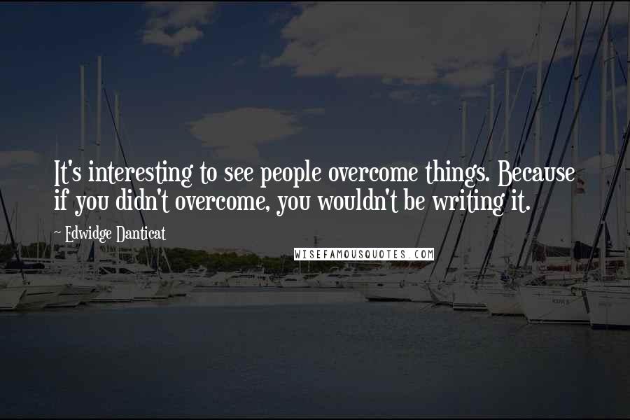 Edwidge Danticat Quotes: It's interesting to see people overcome things. Because if you didn't overcome, you wouldn't be writing it.