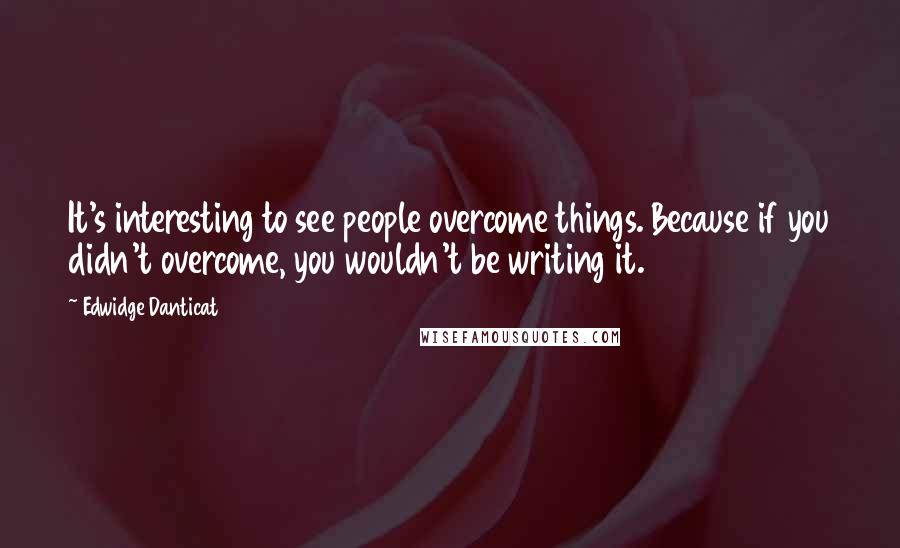 Edwidge Danticat Quotes: It's interesting to see people overcome things. Because if you didn't overcome, you wouldn't be writing it.