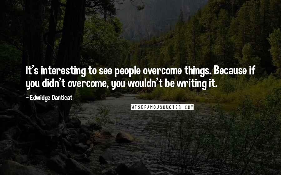 Edwidge Danticat Quotes: It's interesting to see people overcome things. Because if you didn't overcome, you wouldn't be writing it.