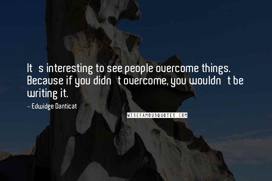 Edwidge Danticat Quotes: It's interesting to see people overcome things. Because if you didn't overcome, you wouldn't be writing it.