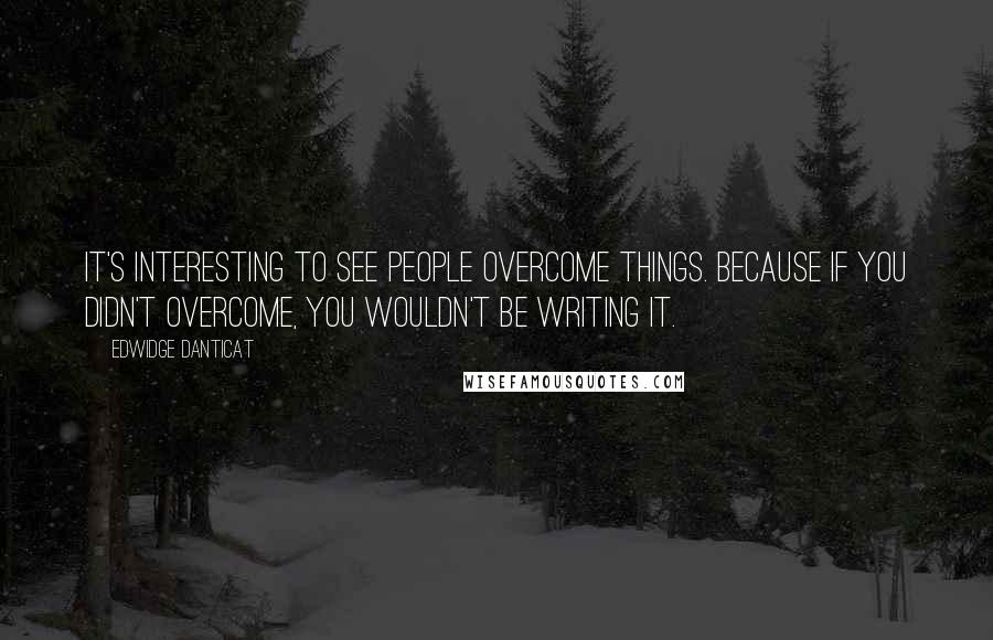 Edwidge Danticat Quotes: It's interesting to see people overcome things. Because if you didn't overcome, you wouldn't be writing it.