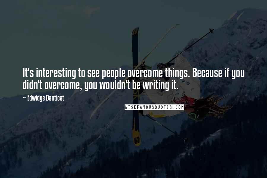 Edwidge Danticat Quotes: It's interesting to see people overcome things. Because if you didn't overcome, you wouldn't be writing it.