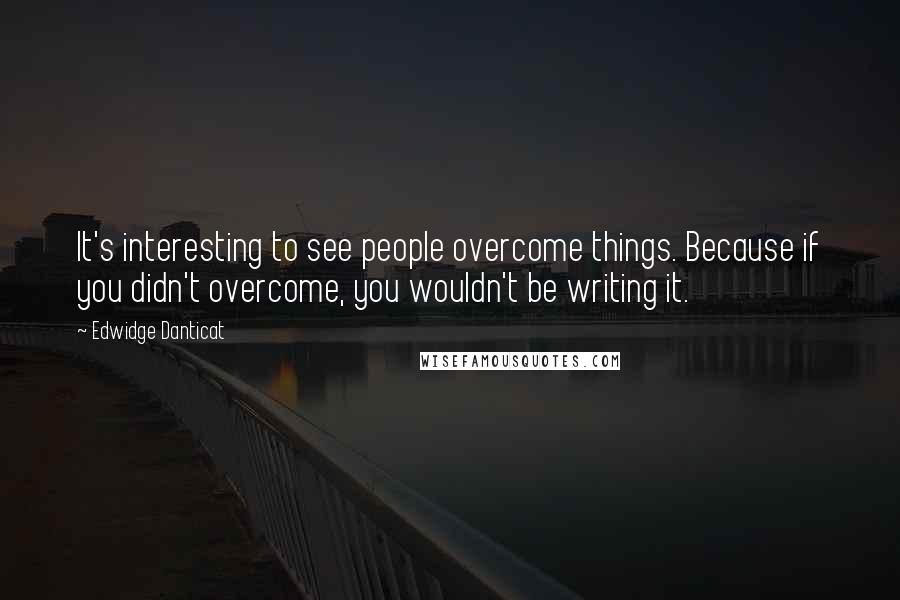 Edwidge Danticat Quotes: It's interesting to see people overcome things. Because if you didn't overcome, you wouldn't be writing it.