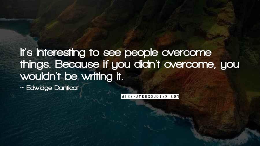 Edwidge Danticat Quotes: It's interesting to see people overcome things. Because if you didn't overcome, you wouldn't be writing it.