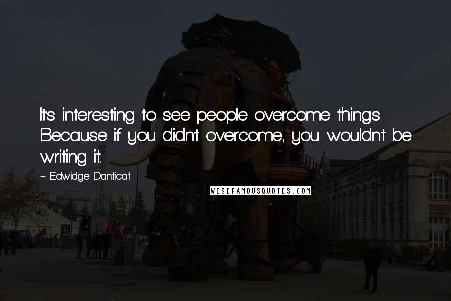 Edwidge Danticat Quotes: It's interesting to see people overcome things. Because if you didn't overcome, you wouldn't be writing it.