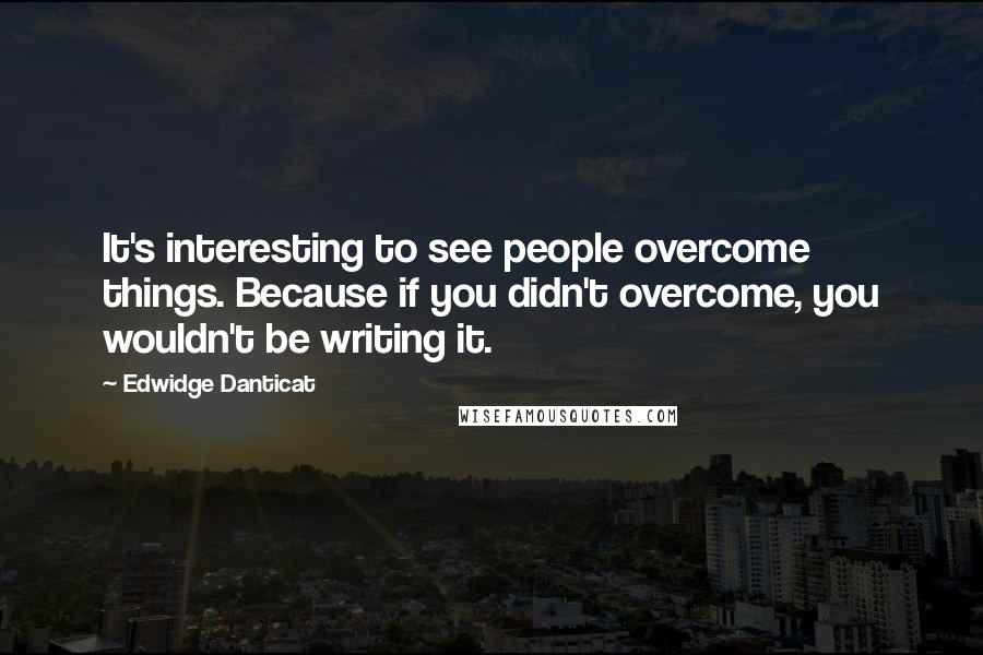 Edwidge Danticat Quotes: It's interesting to see people overcome things. Because if you didn't overcome, you wouldn't be writing it.