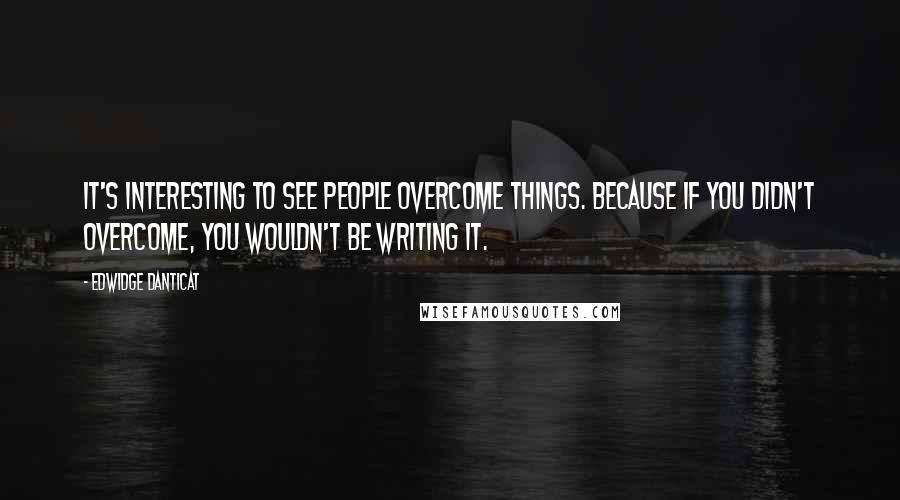 Edwidge Danticat Quotes: It's interesting to see people overcome things. Because if you didn't overcome, you wouldn't be writing it.