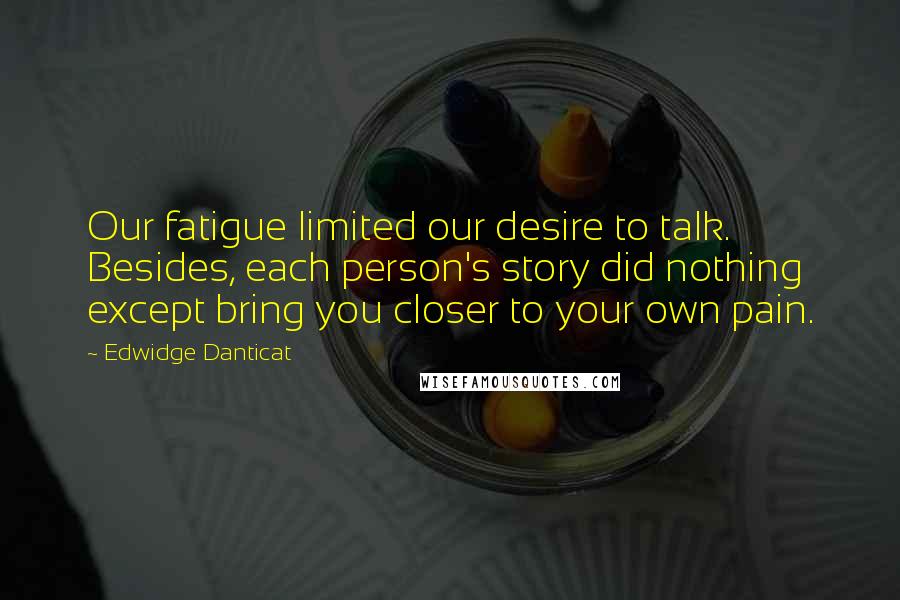 Edwidge Danticat Quotes: Our fatigue limited our desire to talk. Besides, each person's story did nothing except bring you closer to your own pain.