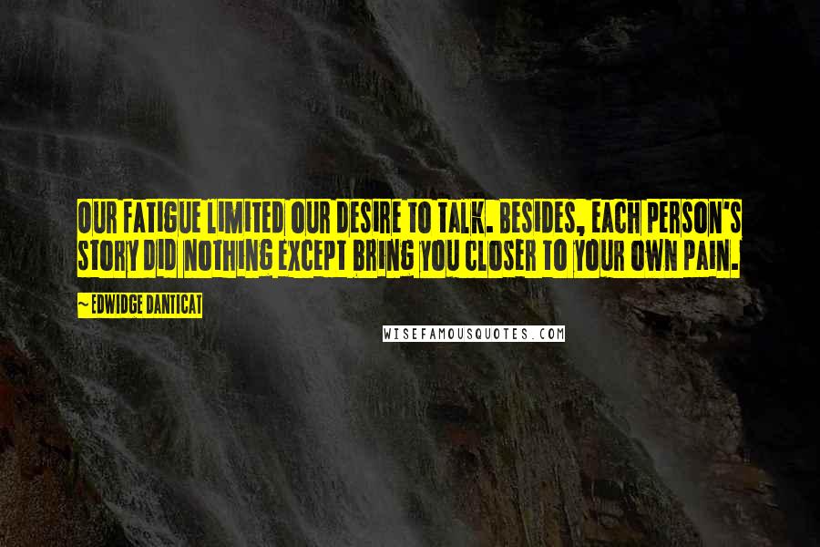 Edwidge Danticat Quotes: Our fatigue limited our desire to talk. Besides, each person's story did nothing except bring you closer to your own pain.