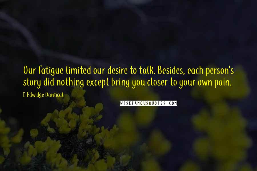 Edwidge Danticat Quotes: Our fatigue limited our desire to talk. Besides, each person's story did nothing except bring you closer to your own pain.