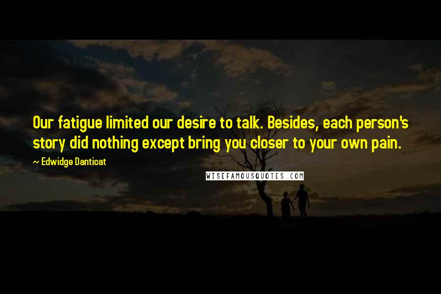 Edwidge Danticat Quotes: Our fatigue limited our desire to talk. Besides, each person's story did nothing except bring you closer to your own pain.