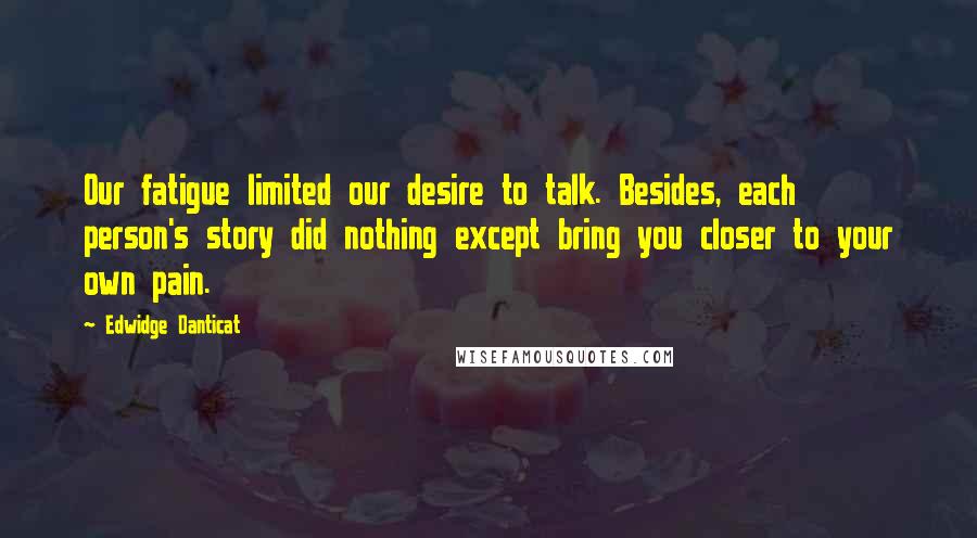 Edwidge Danticat Quotes: Our fatigue limited our desire to talk. Besides, each person's story did nothing except bring you closer to your own pain.