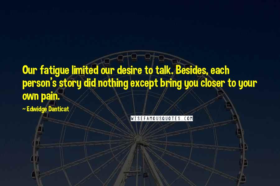 Edwidge Danticat Quotes: Our fatigue limited our desire to talk. Besides, each person's story did nothing except bring you closer to your own pain.
