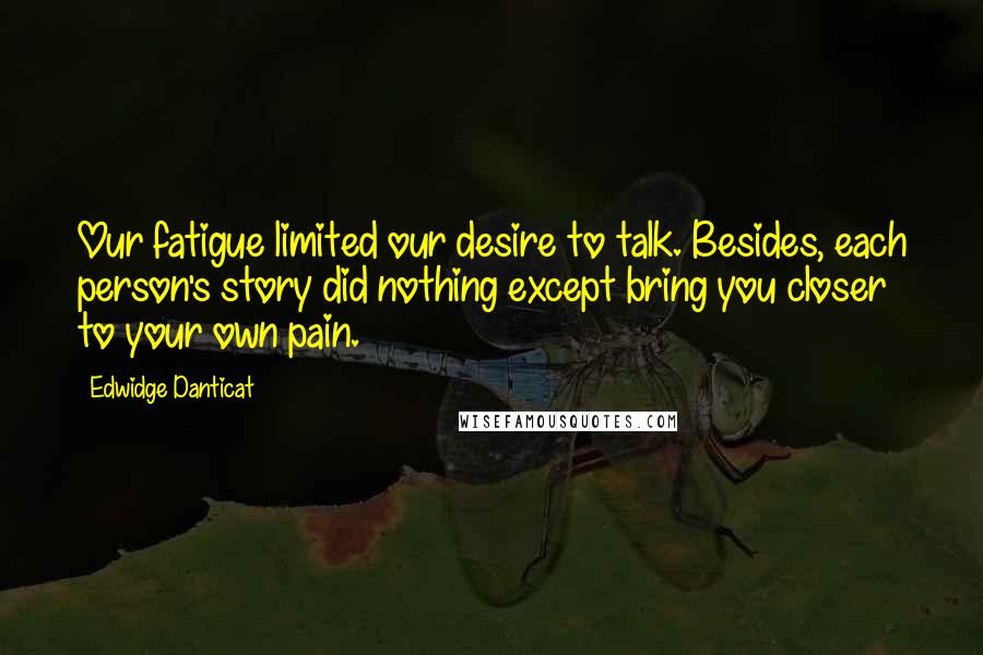 Edwidge Danticat Quotes: Our fatigue limited our desire to talk. Besides, each person's story did nothing except bring you closer to your own pain.