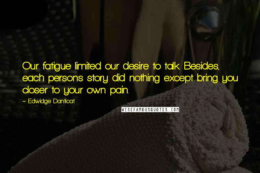 Edwidge Danticat Quotes: Our fatigue limited our desire to talk. Besides, each person's story did nothing except bring you closer to your own pain.